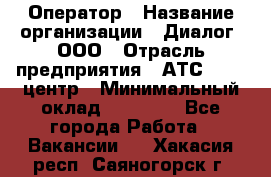 Оператор › Название организации ­ Диалог, ООО › Отрасль предприятия ­ АТС, call-центр › Минимальный оклад ­ 28 000 - Все города Работа » Вакансии   . Хакасия респ.,Саяногорск г.